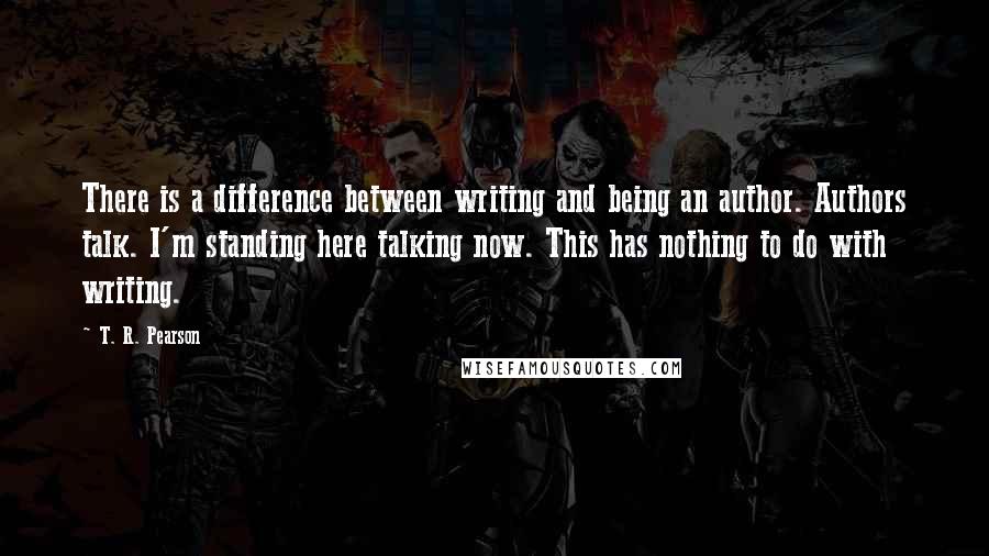 T. R. Pearson Quotes: There is a difference between writing and being an author. Authors talk. I'm standing here talking now. This has nothing to do with writing.