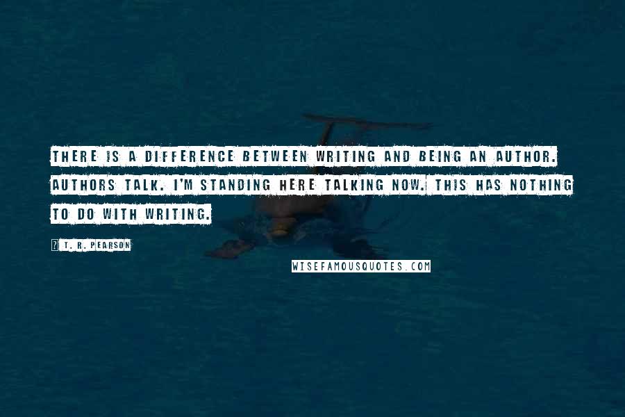 T. R. Pearson Quotes: There is a difference between writing and being an author. Authors talk. I'm standing here talking now. This has nothing to do with writing.