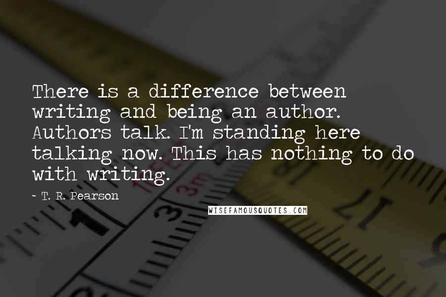 T. R. Pearson Quotes: There is a difference between writing and being an author. Authors talk. I'm standing here talking now. This has nothing to do with writing.