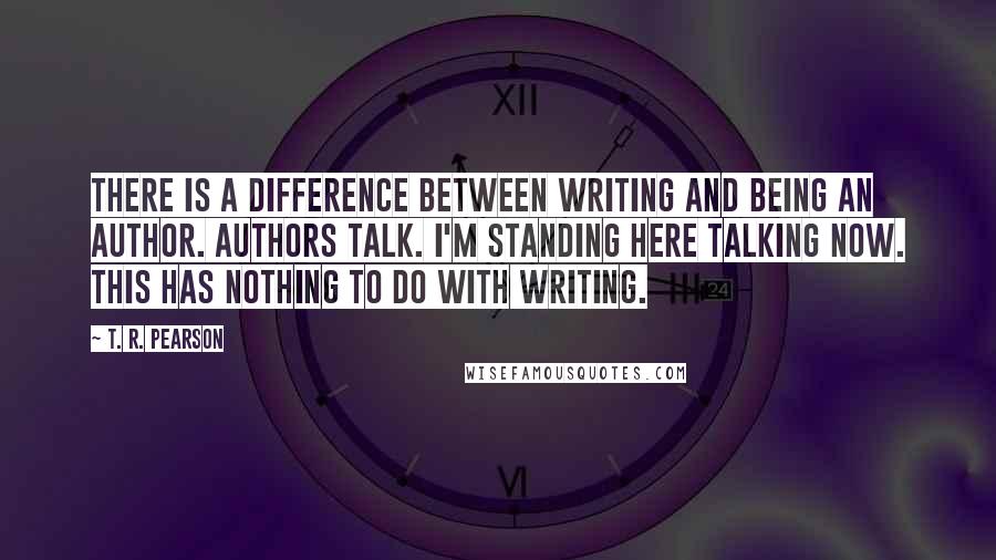 T. R. Pearson Quotes: There is a difference between writing and being an author. Authors talk. I'm standing here talking now. This has nothing to do with writing.