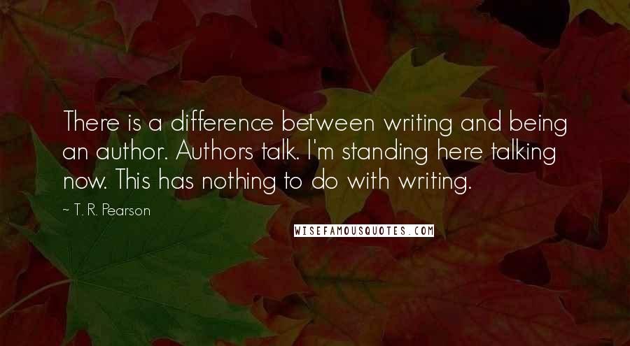 T. R. Pearson Quotes: There is a difference between writing and being an author. Authors talk. I'm standing here talking now. This has nothing to do with writing.