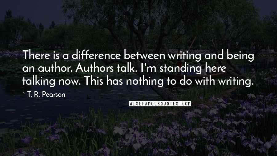 T. R. Pearson Quotes: There is a difference between writing and being an author. Authors talk. I'm standing here talking now. This has nothing to do with writing.