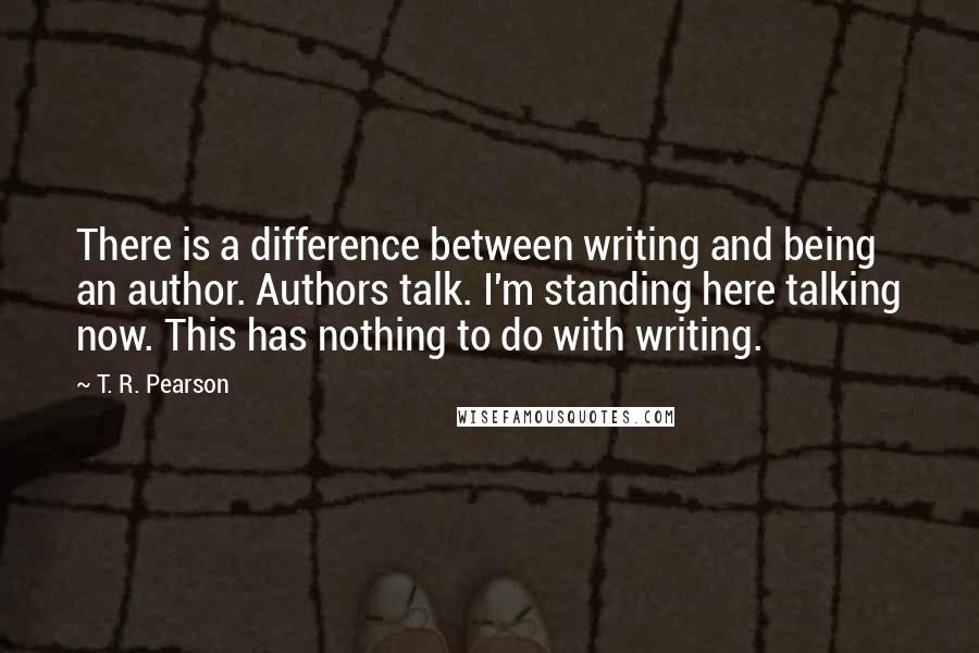 T. R. Pearson Quotes: There is a difference between writing and being an author. Authors talk. I'm standing here talking now. This has nothing to do with writing.