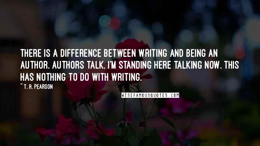 T. R. Pearson Quotes: There is a difference between writing and being an author. Authors talk. I'm standing here talking now. This has nothing to do with writing.