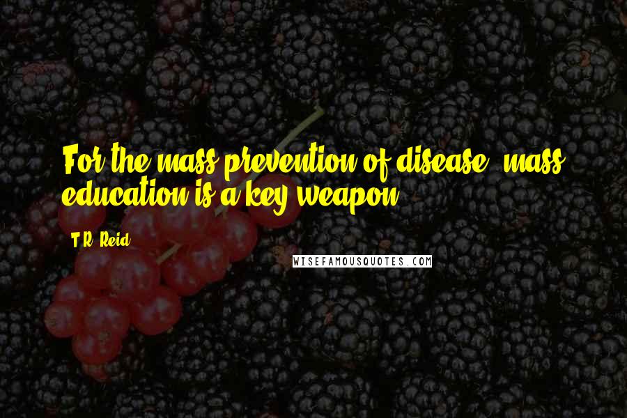 T.R. Reid Quotes: For the mass prevention of disease, mass education is a key weapon.
