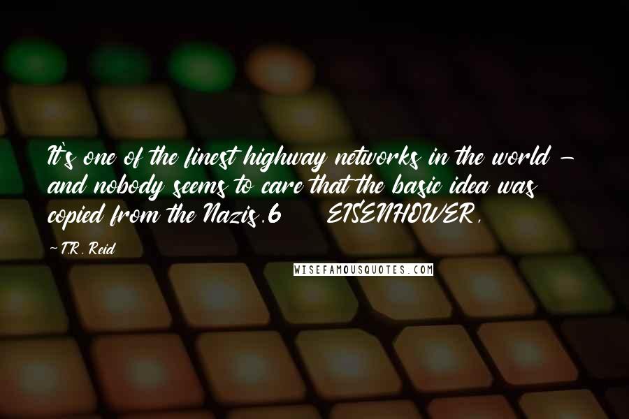 T.R. Reid Quotes: It's one of the finest highway networks in the world - and nobody seems to care that the basic idea was copied from the Nazis.6     EISENHOWER,