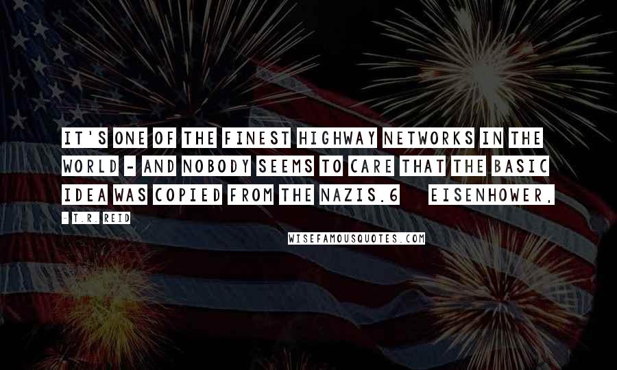 T.R. Reid Quotes: It's one of the finest highway networks in the world - and nobody seems to care that the basic idea was copied from the Nazis.6     EISENHOWER,