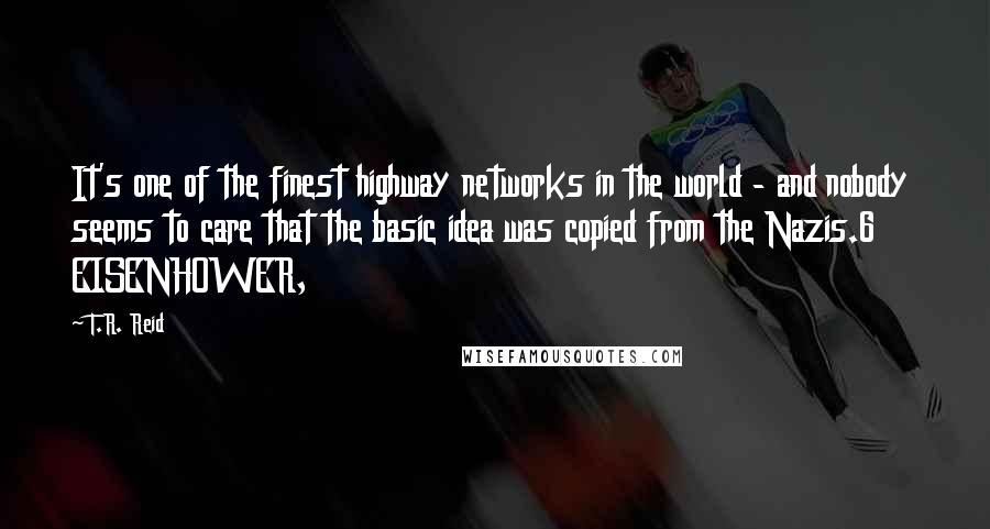 T.R. Reid Quotes: It's one of the finest highway networks in the world - and nobody seems to care that the basic idea was copied from the Nazis.6     EISENHOWER,