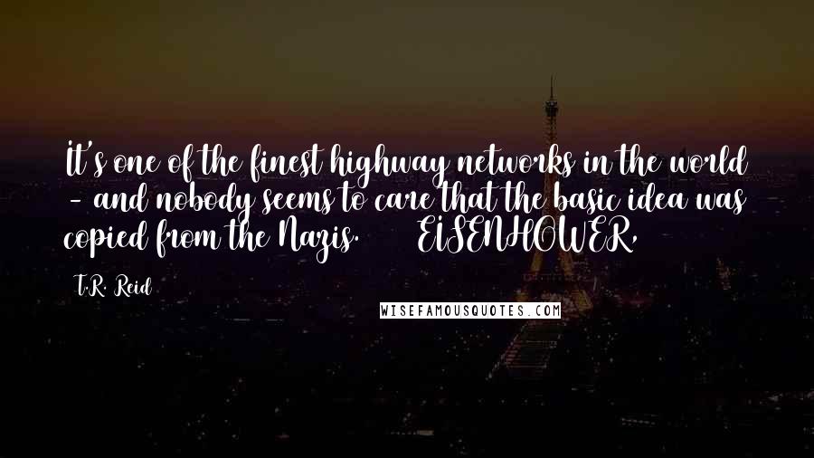 T.R. Reid Quotes: It's one of the finest highway networks in the world - and nobody seems to care that the basic idea was copied from the Nazis.6     EISENHOWER,