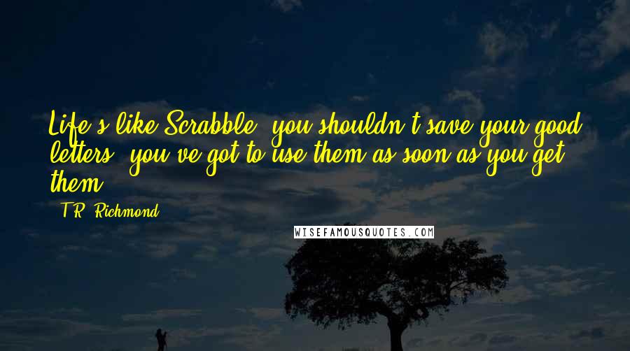 T.R. Richmond Quotes: Life's like Scrabble, you shouldn't save your good letters, you've got to use them as soon as you get them.