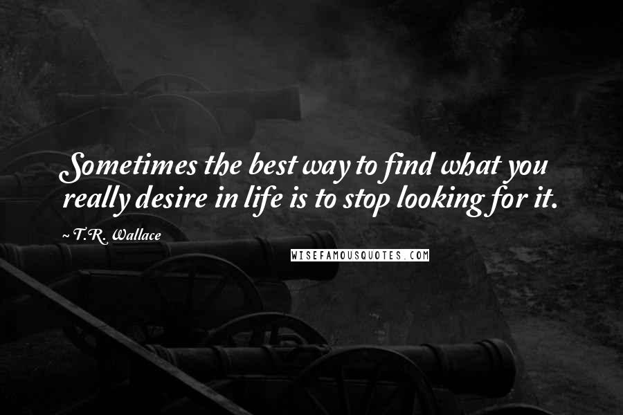 T.R. Wallace Quotes: Sometimes the best way to find what you really desire in life is to stop looking for it.