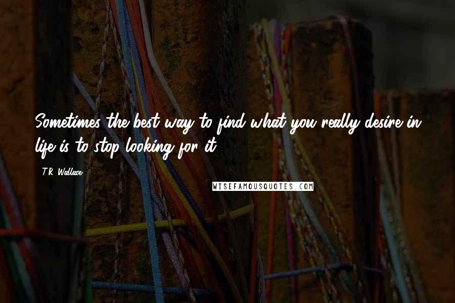 T.R. Wallace Quotes: Sometimes the best way to find what you really desire in life is to stop looking for it.