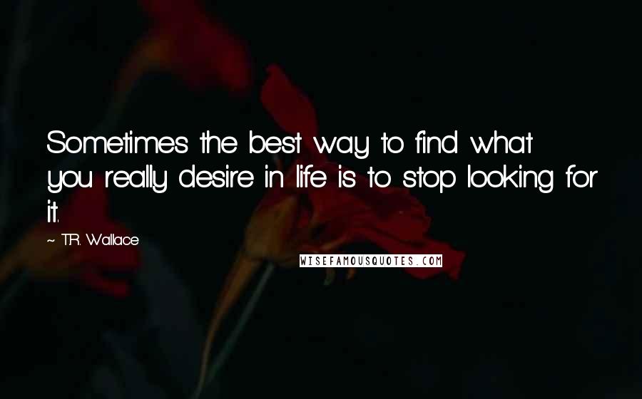 T.R. Wallace Quotes: Sometimes the best way to find what you really desire in life is to stop looking for it.