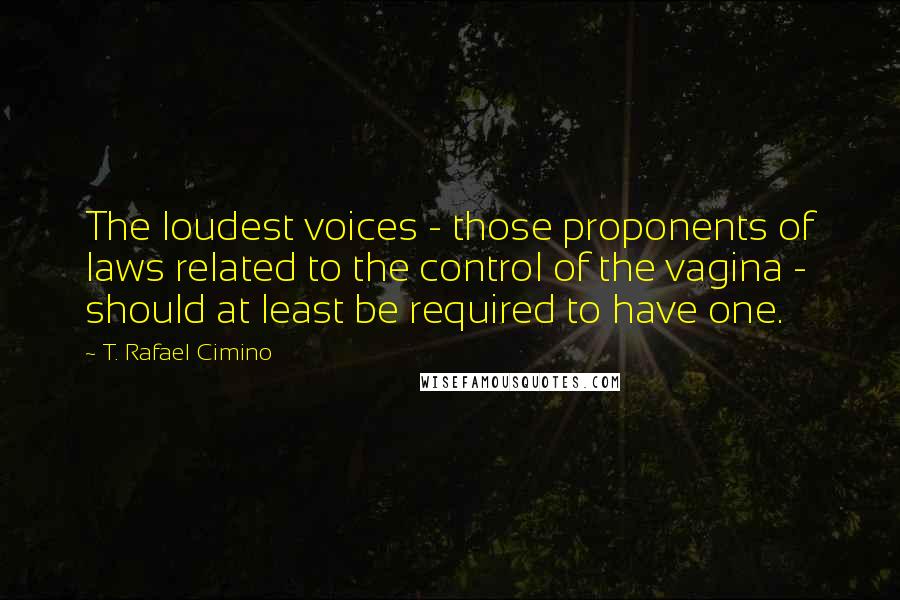 T. Rafael Cimino Quotes: The loudest voices - those proponents of laws related to the control of the vagina - should at least be required to have one.