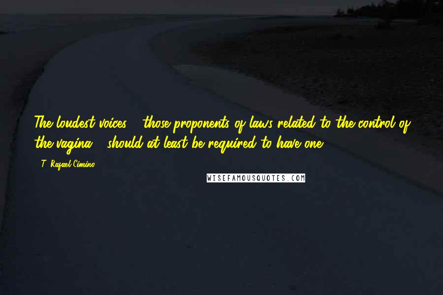 T. Rafael Cimino Quotes: The loudest voices - those proponents of laws related to the control of the vagina - should at least be required to have one.