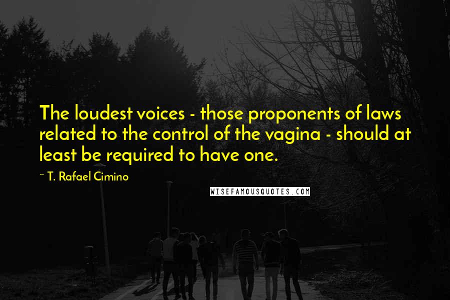T. Rafael Cimino Quotes: The loudest voices - those proponents of laws related to the control of the vagina - should at least be required to have one.