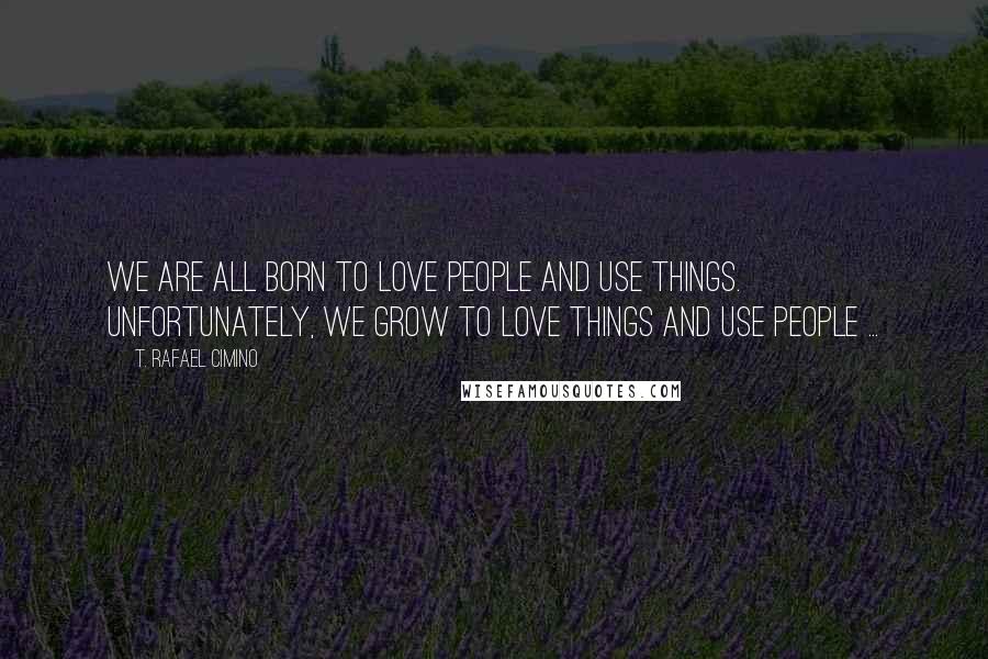 T. Rafael Cimino Quotes: We are all born to love people and use things. Unfortunately, we grow to love things and use people ...