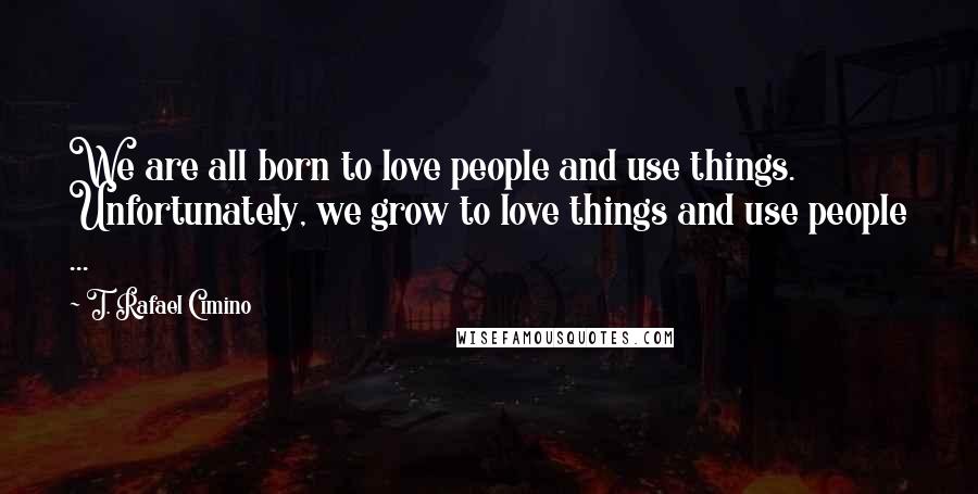 T. Rafael Cimino Quotes: We are all born to love people and use things. Unfortunately, we grow to love things and use people ...