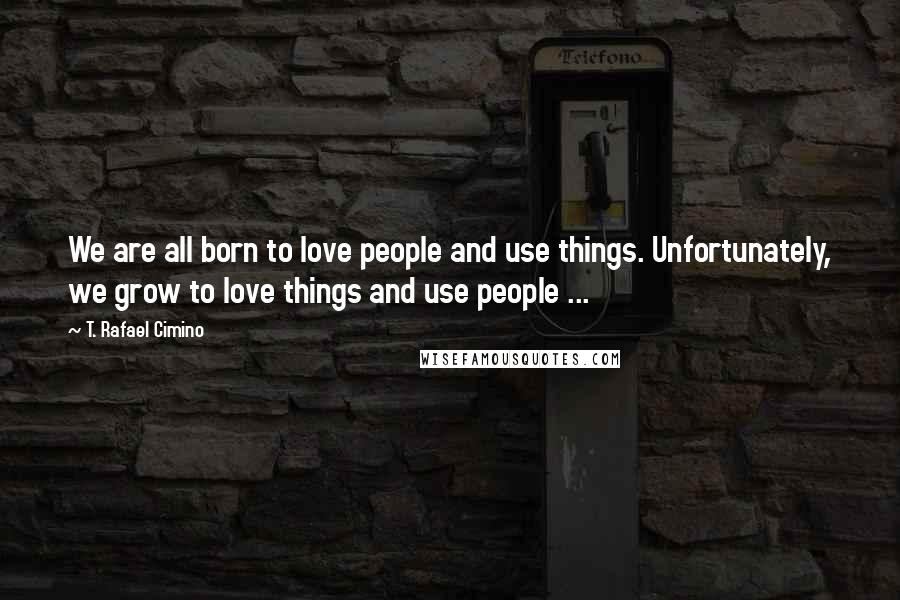 T. Rafael Cimino Quotes: We are all born to love people and use things. Unfortunately, we grow to love things and use people ...