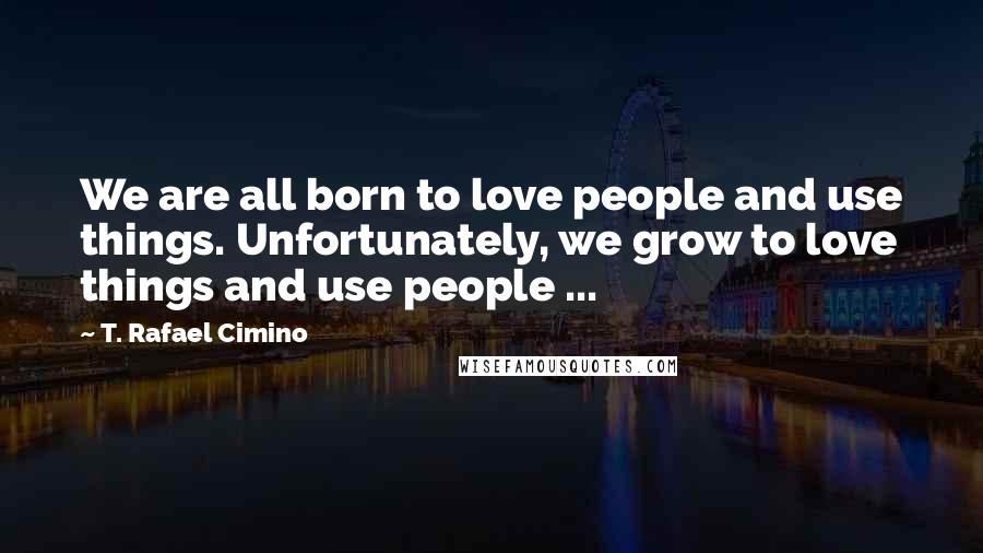 T. Rafael Cimino Quotes: We are all born to love people and use things. Unfortunately, we grow to love things and use people ...