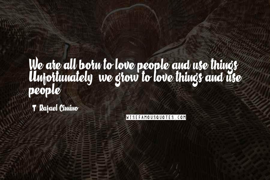 T. Rafael Cimino Quotes: We are all born to love people and use things. Unfortunately, we grow to love things and use people ...