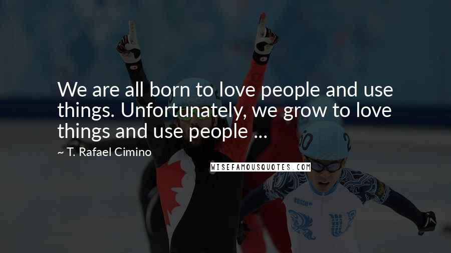 T. Rafael Cimino Quotes: We are all born to love people and use things. Unfortunately, we grow to love things and use people ...