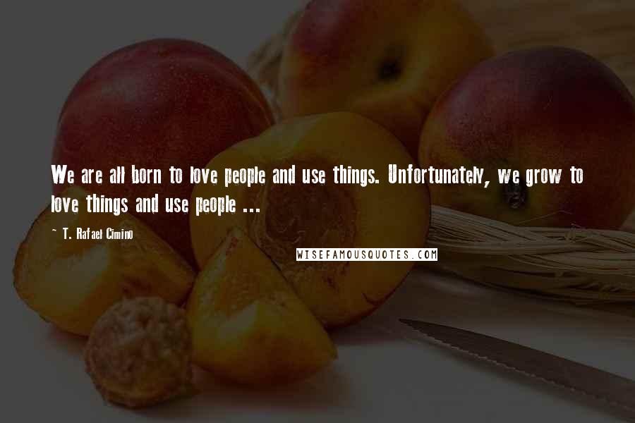 T. Rafael Cimino Quotes: We are all born to love people and use things. Unfortunately, we grow to love things and use people ...