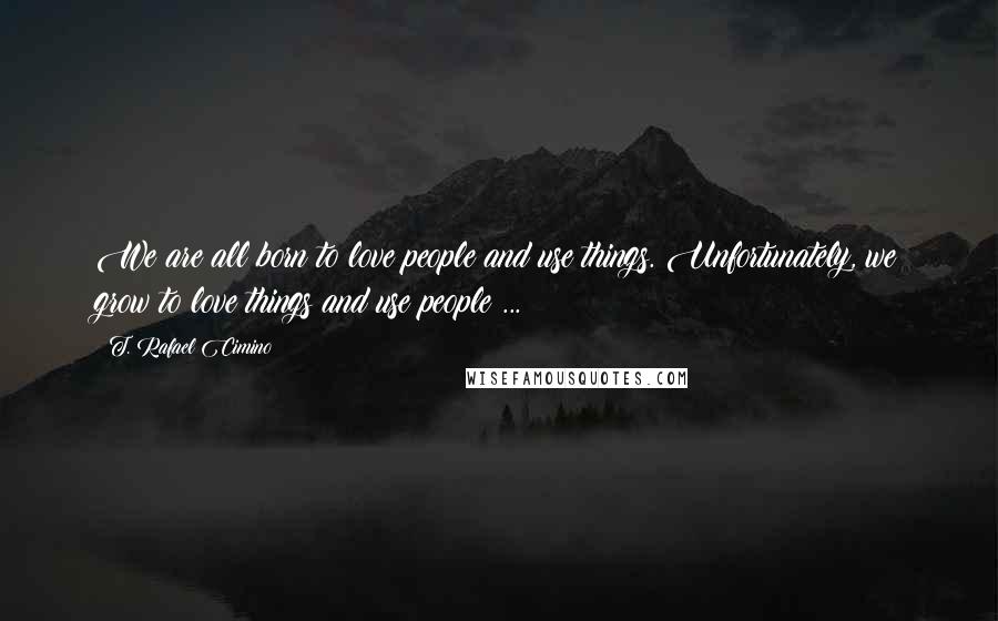 T. Rafael Cimino Quotes: We are all born to love people and use things. Unfortunately, we grow to love things and use people ...