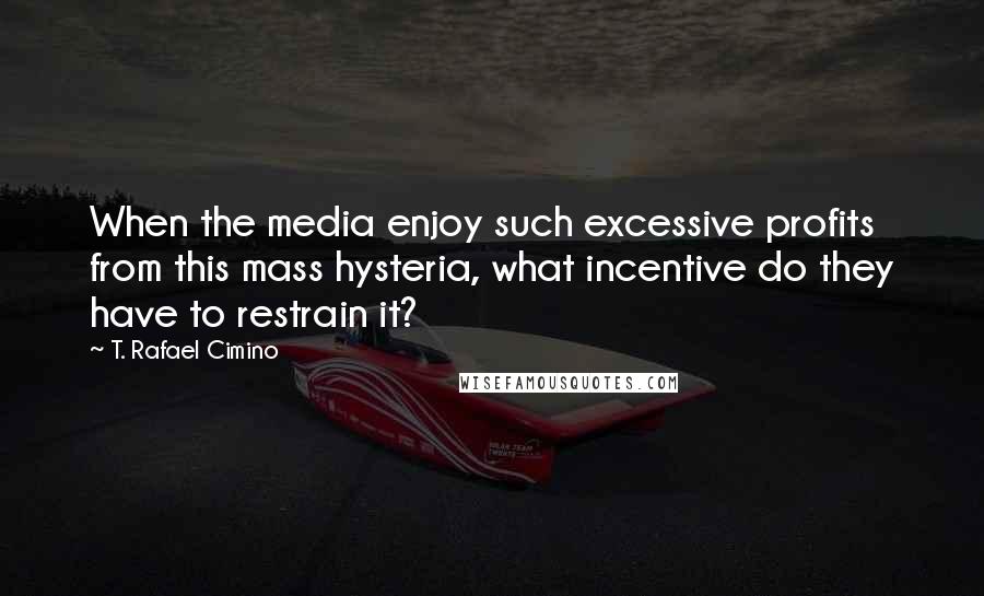 T. Rafael Cimino Quotes: When the media enjoy such excessive profits from this mass hysteria, what incentive do they have to restrain it?