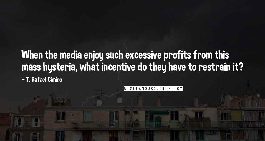 T. Rafael Cimino Quotes: When the media enjoy such excessive profits from this mass hysteria, what incentive do they have to restrain it?