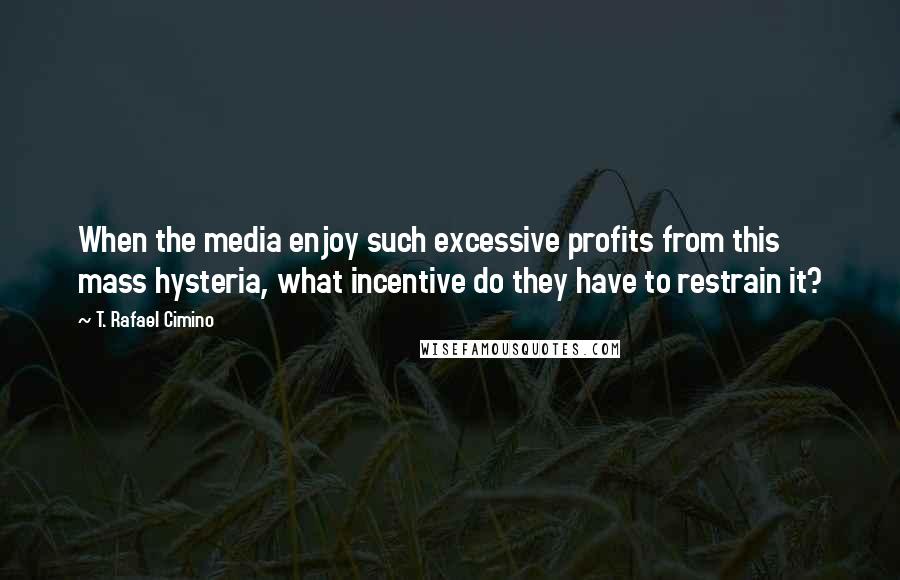 T. Rafael Cimino Quotes: When the media enjoy such excessive profits from this mass hysteria, what incentive do they have to restrain it?