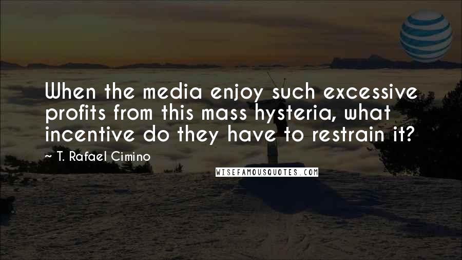 T. Rafael Cimino Quotes: When the media enjoy such excessive profits from this mass hysteria, what incentive do they have to restrain it?