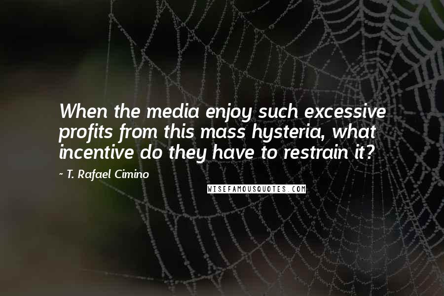 T. Rafael Cimino Quotes: When the media enjoy such excessive profits from this mass hysteria, what incentive do they have to restrain it?