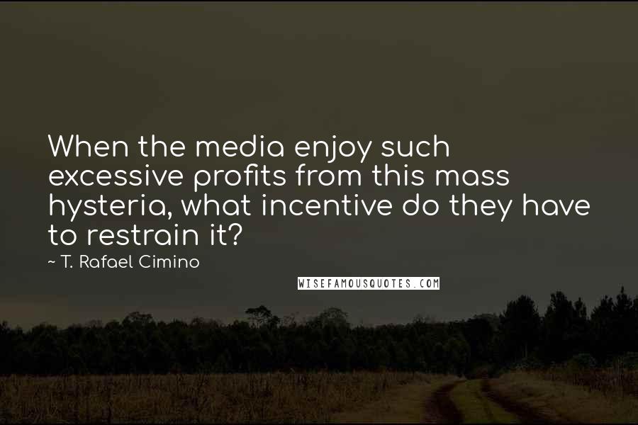 T. Rafael Cimino Quotes: When the media enjoy such excessive profits from this mass hysteria, what incentive do they have to restrain it?