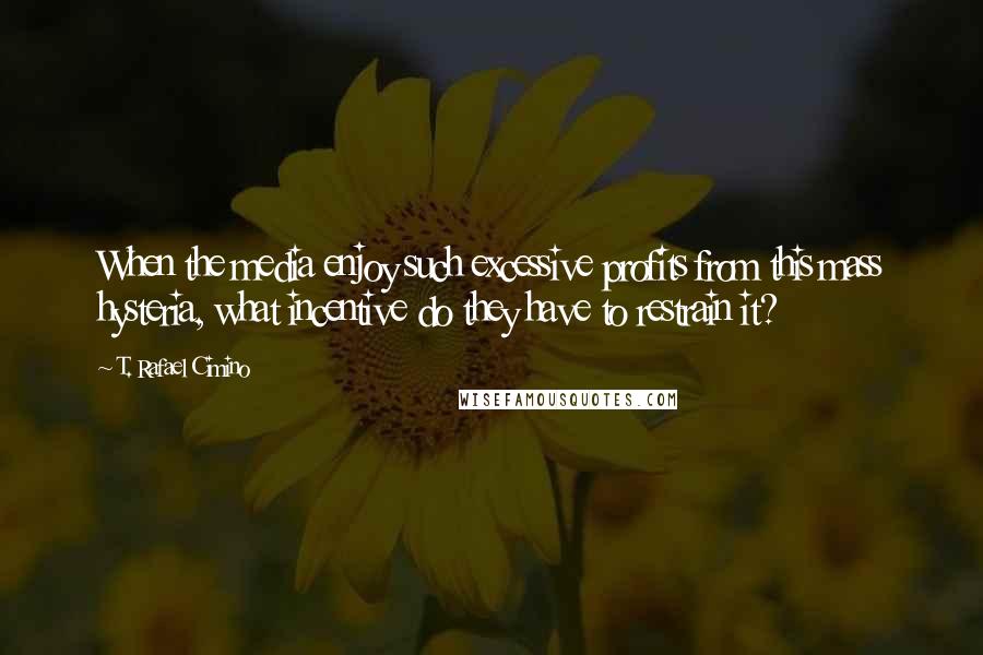 T. Rafael Cimino Quotes: When the media enjoy such excessive profits from this mass hysteria, what incentive do they have to restrain it?