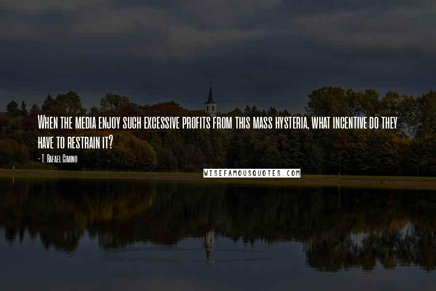 T. Rafael Cimino Quotes: When the media enjoy such excessive profits from this mass hysteria, what incentive do they have to restrain it?