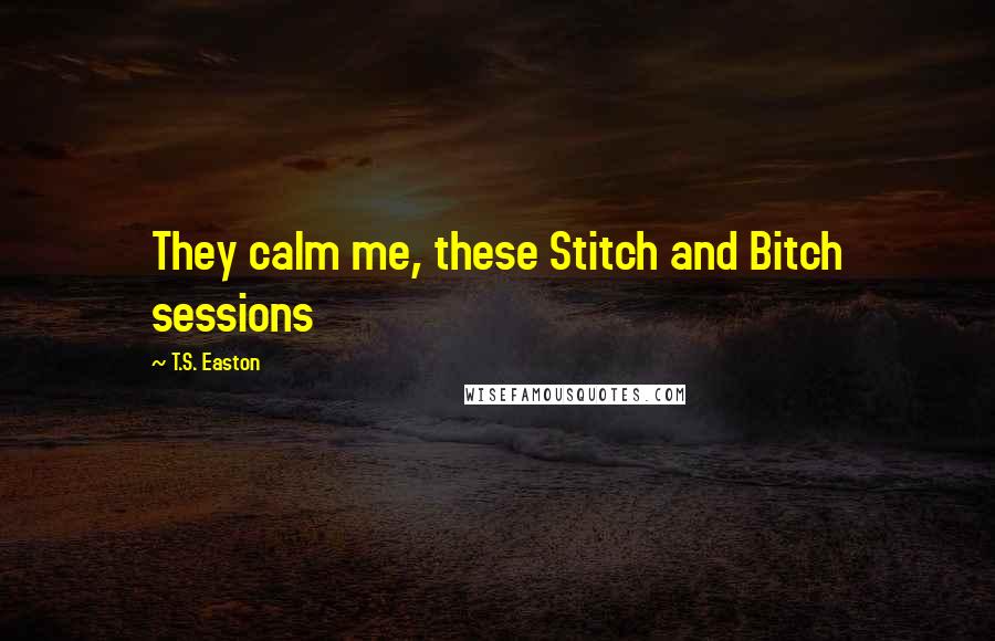 T.S. Easton Quotes: They calm me, these Stitch and Bitch sessions