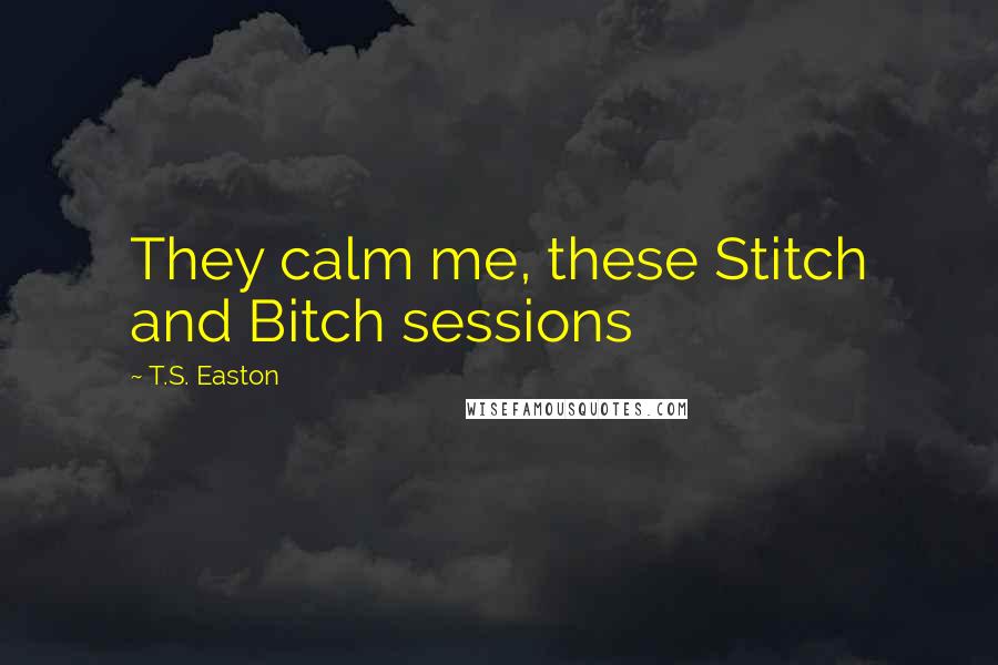 T.S. Easton Quotes: They calm me, these Stitch and Bitch sessions