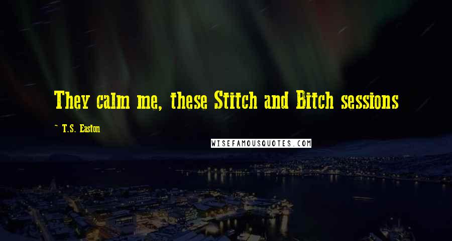 T.S. Easton Quotes: They calm me, these Stitch and Bitch sessions