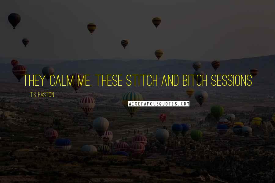 T.S. Easton Quotes: They calm me, these Stitch and Bitch sessions