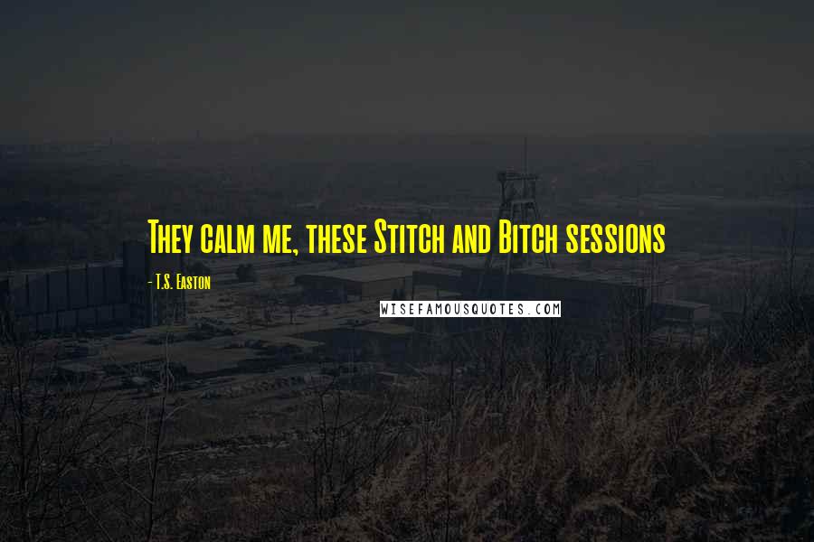 T.S. Easton Quotes: They calm me, these Stitch and Bitch sessions