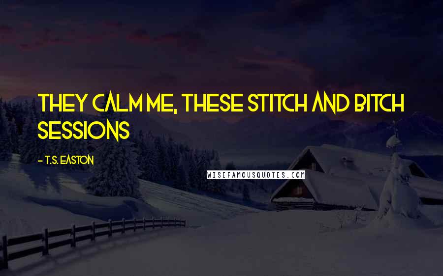 T.S. Easton Quotes: They calm me, these Stitch and Bitch sessions