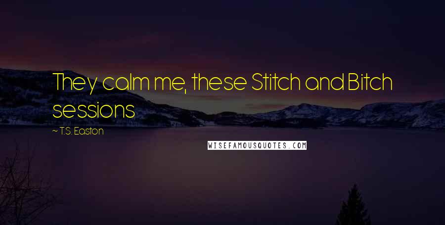 T.S. Easton Quotes: They calm me, these Stitch and Bitch sessions