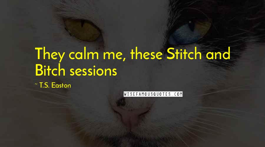 T.S. Easton Quotes: They calm me, these Stitch and Bitch sessions