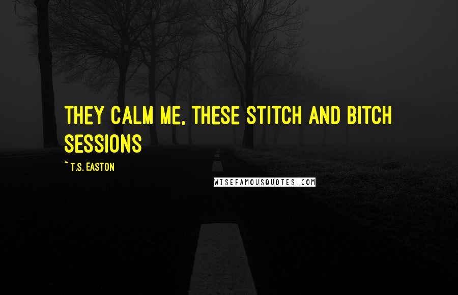 T.S. Easton Quotes: They calm me, these Stitch and Bitch sessions