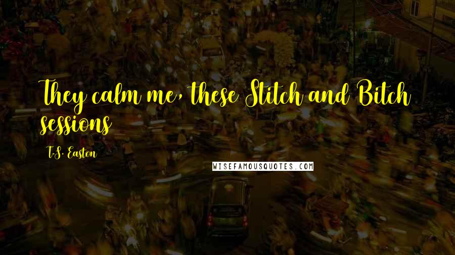 T.S. Easton Quotes: They calm me, these Stitch and Bitch sessions