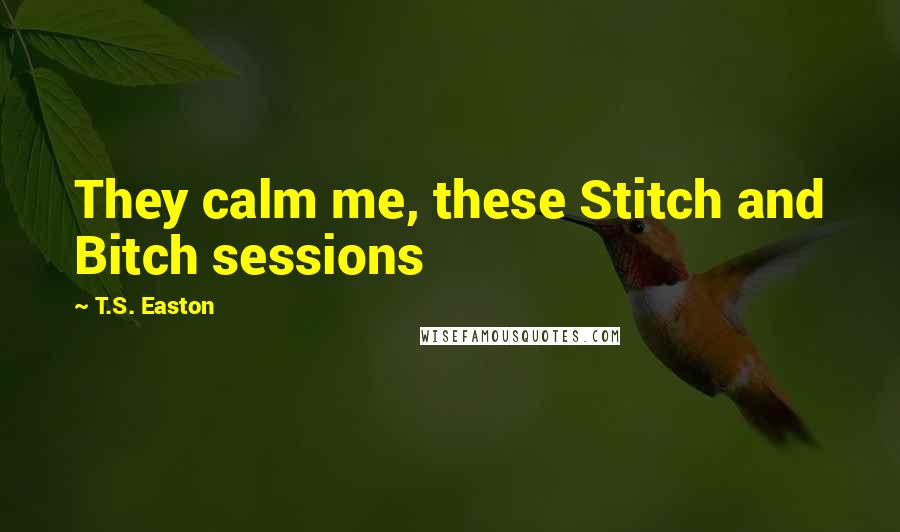 T.S. Easton Quotes: They calm me, these Stitch and Bitch sessions