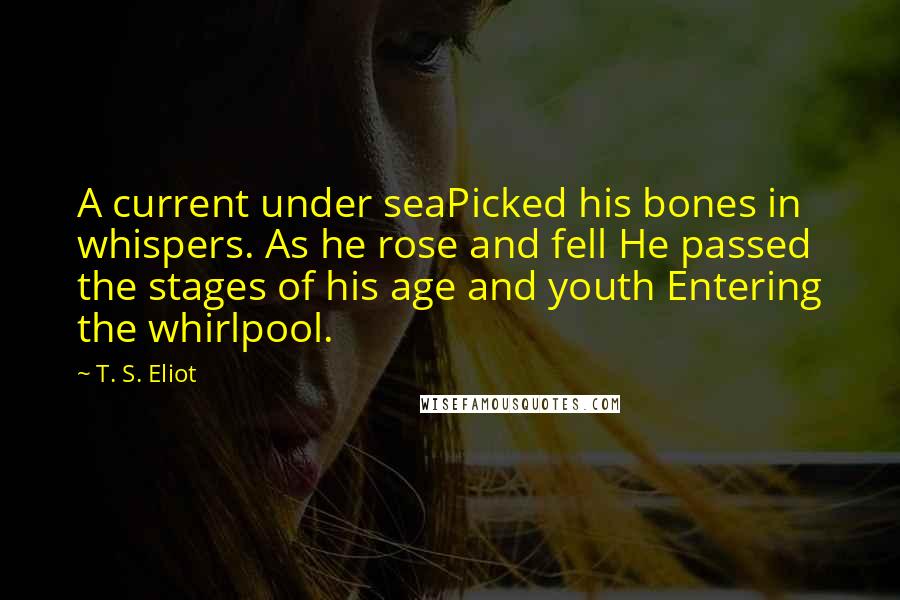 T. S. Eliot Quotes: A current under seaPicked his bones in whispers. As he rose and fell He passed the stages of his age and youth Entering the whirlpool.