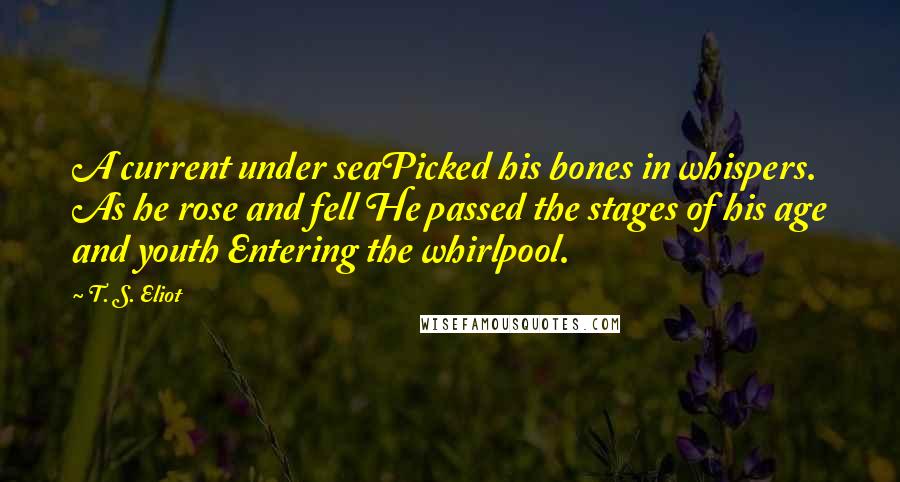 T. S. Eliot Quotes: A current under seaPicked his bones in whispers. As he rose and fell He passed the stages of his age and youth Entering the whirlpool.