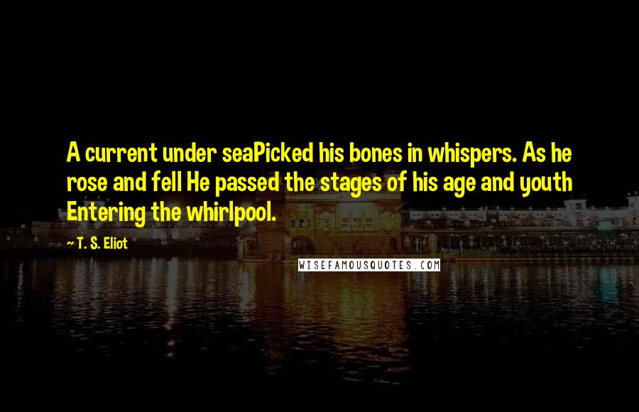 T. S. Eliot Quotes: A current under seaPicked his bones in whispers. As he rose and fell He passed the stages of his age and youth Entering the whirlpool.